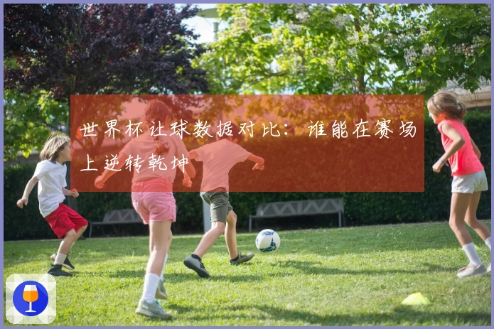 世界杯让球数据对比：谁能在赛场上逆转乾坤